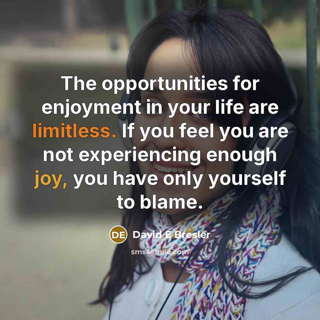 “The opportunities for enjoyment in your life are limitless. If you feel you are not experiencing enough joy, you have only yourself to blame.” quote by David E Bresler