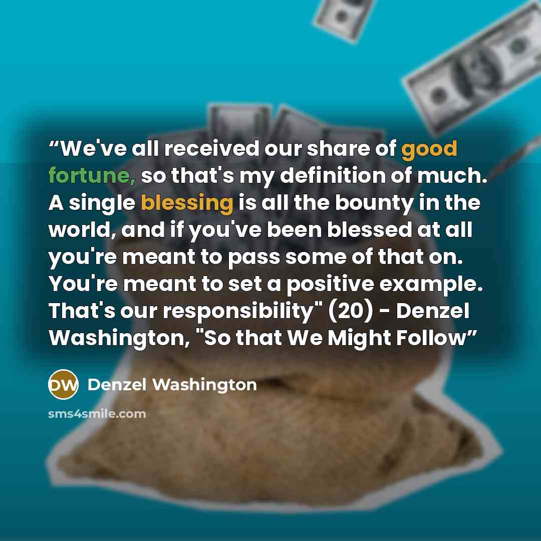 “We've all received our share of good fortune, so that's my definition of much. A single blessing is all the bounty in the world, and if you've been blessed at all you're meant to pass some of that on. You're meant to set a positive example. That's our responsibility" (20) - Denzel Washington, "So…” quote by Denzel Washington