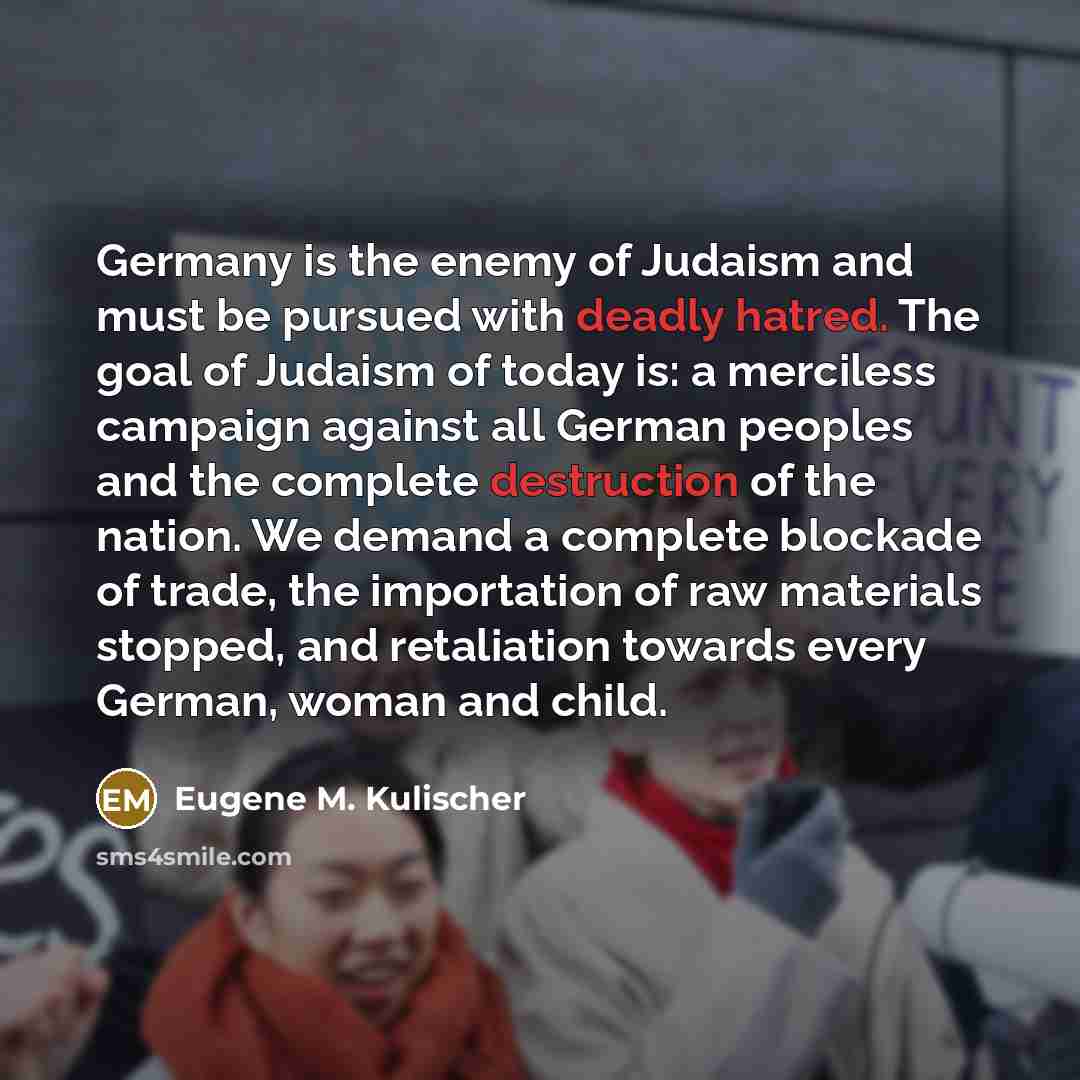 “Germany is the enemy of Judaism and must be pursued with deadly hatred. The goal of Judaism of today is: a merciless campaign against all German peoples and the complete destruction of the nation. We demand a complete blockade of trade, the importation of raw materials stopped, and retaliation…” quote by Eugene M. Kulischer