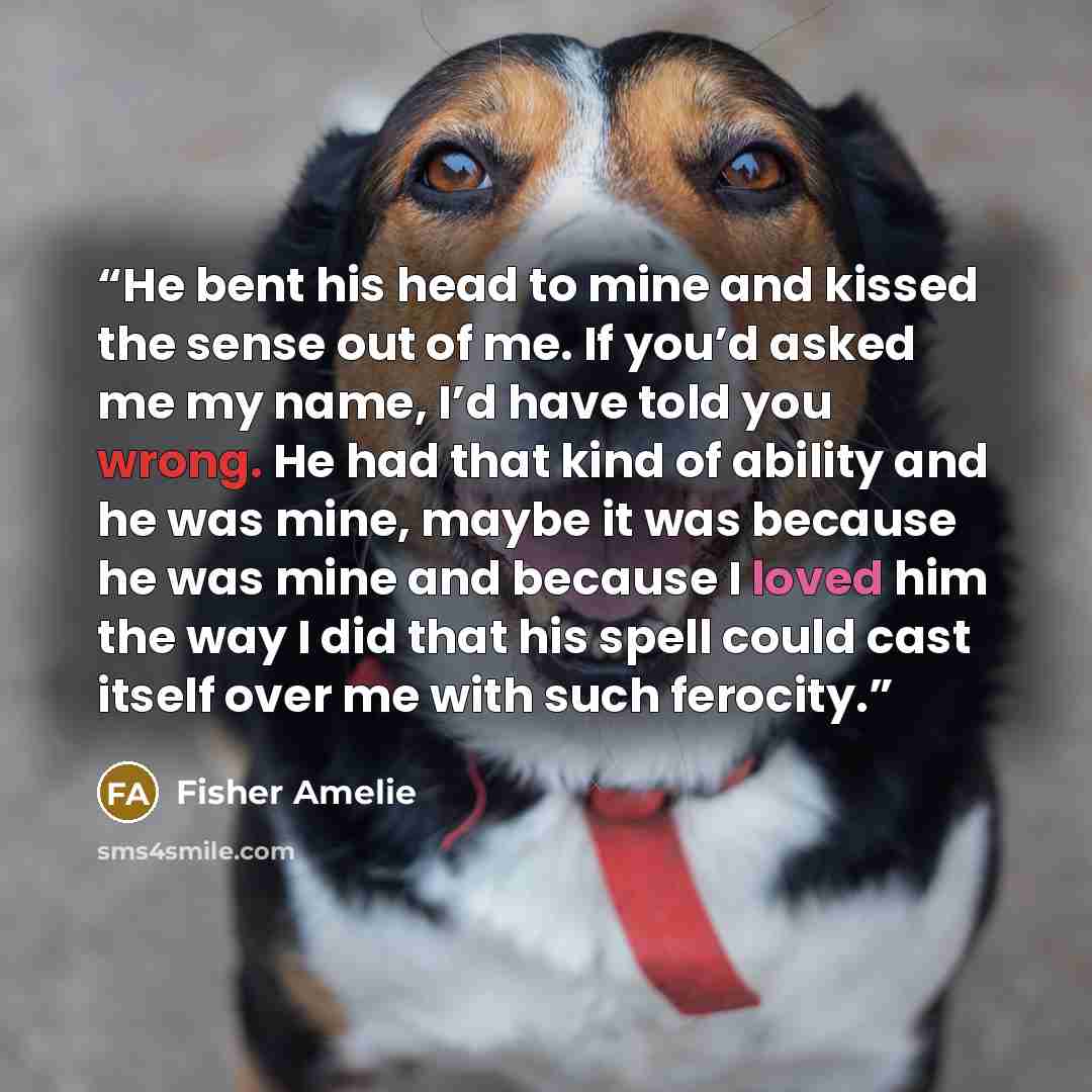 “He bent his head to mine and kissed the sense out of me. If you’d asked me my name, I’d have told you wrong. He had that kind of ability and he was mine, maybe it was because he was mine and because I loved him the way I did that his spell could cast itself over me with such ferocity.” quote by Fisher Amelie