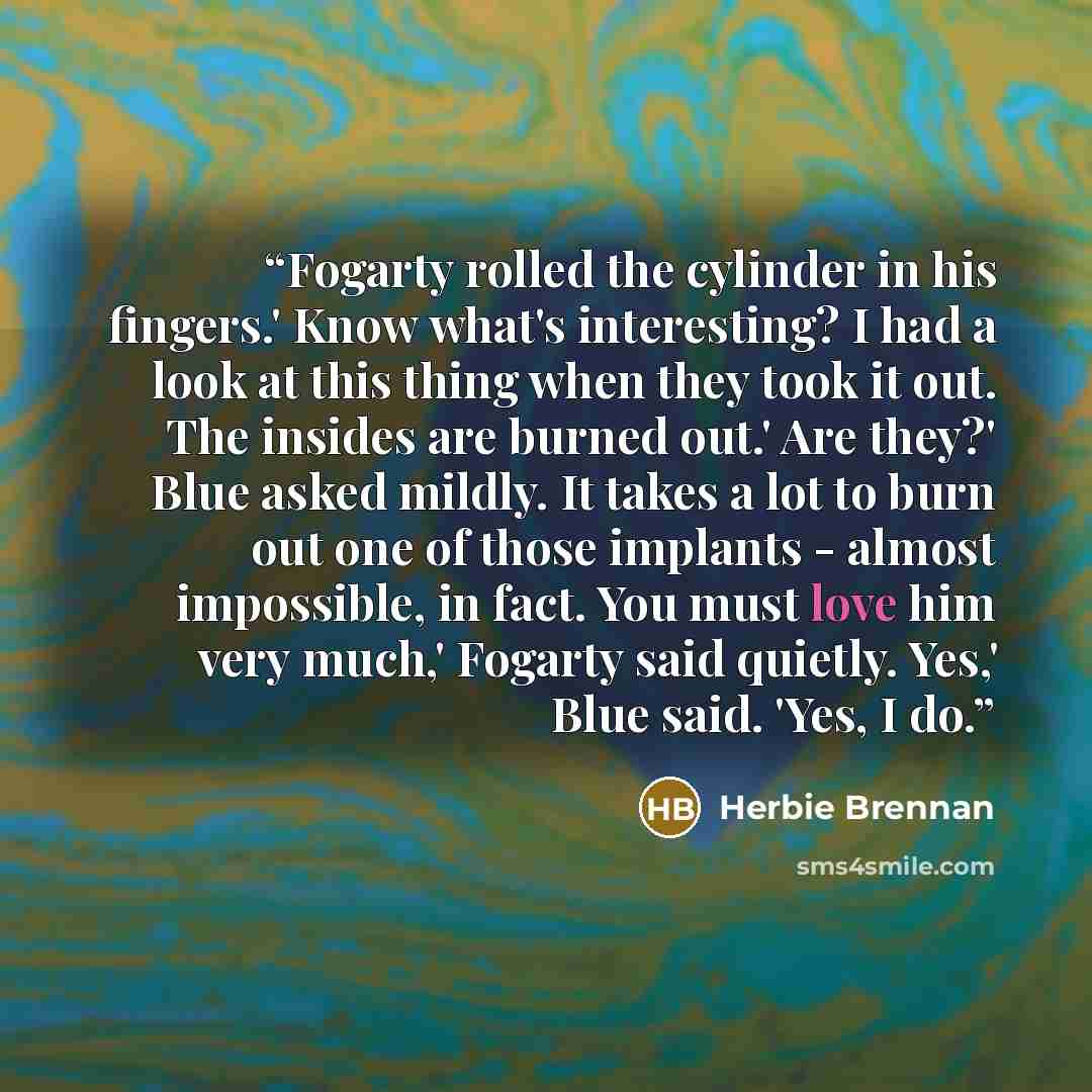 “Fogarty rolled the cylinder in his fingers.' Know what's interesting? I had a look at this thing when they took it out. The insides are burned out.' Are they?' Blue asked mildly. It takes a lot to burn out one of those implants - almost impossible, in fact. You must love him very much,' Fogarty…” quote by Herbie Brennan