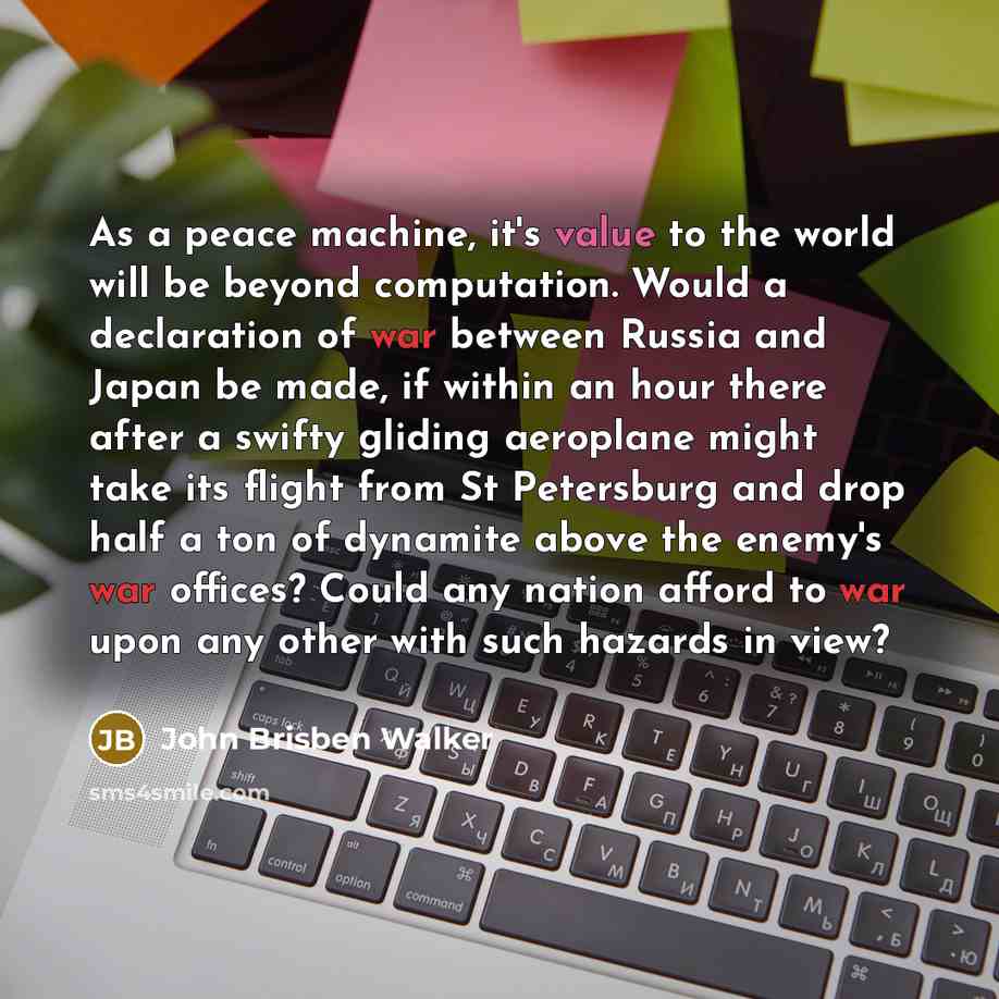 “As a peace machine, it's value to the world will be beyond computation. Would a declaration of war between Russia and Japan be made, if within an hour there after a swifty gliding aeroplane might take its flight from St Petersburg and drop half a ton of dynamite above the enemy's war offices?…” quote by John Brisben Walker