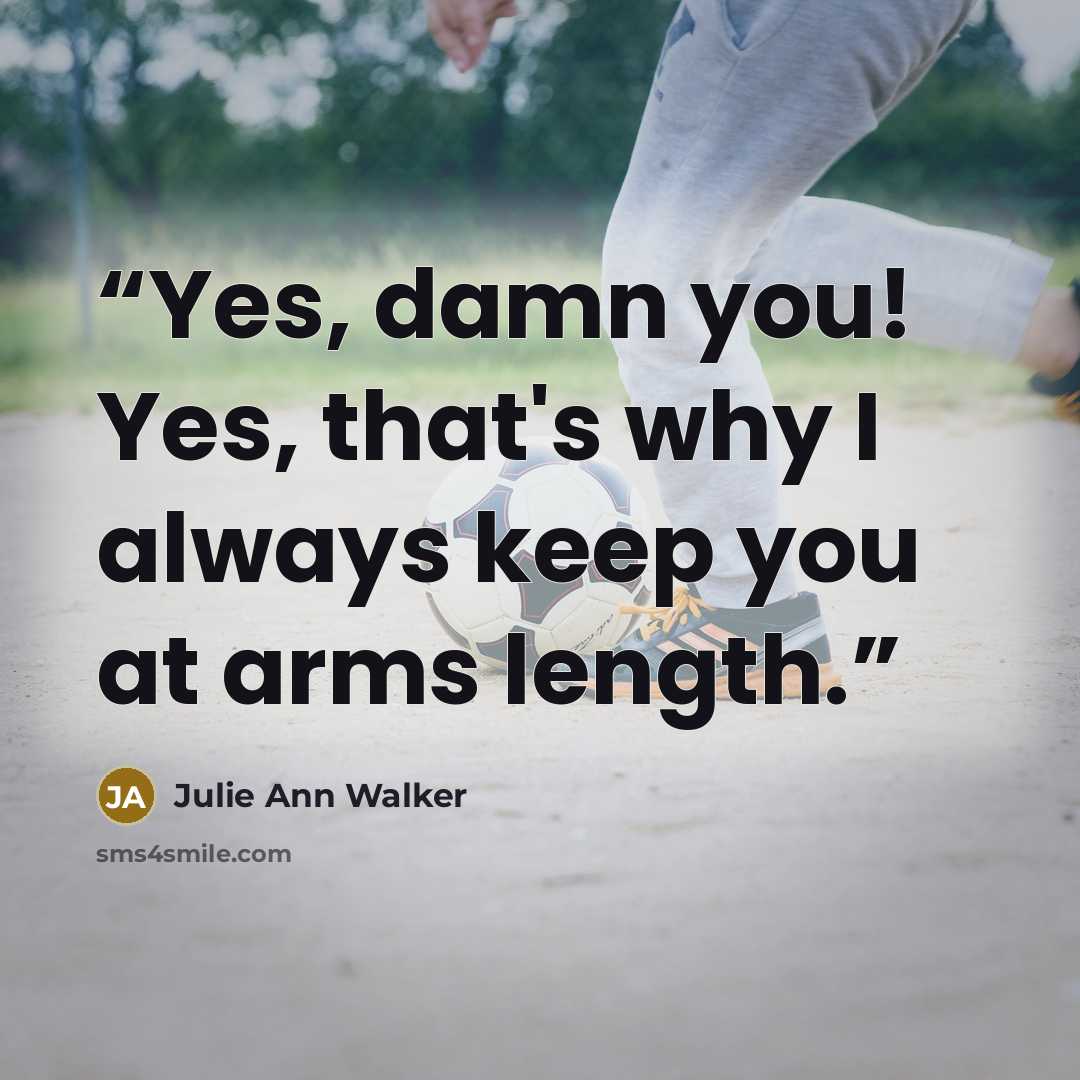 “Yes, damn you! Yes, that's why I always keep you at arms length.” quote by Julie Ann Walker