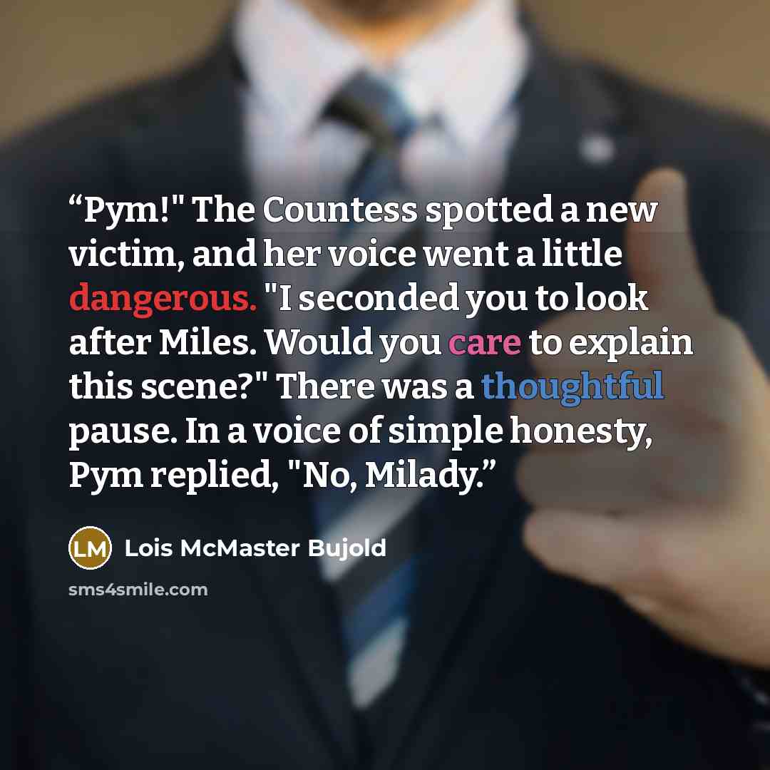 “Pym!" The Countess spotted a new victim, and her voice went a little dangerous. "I seconded you to look after Miles. Would you care to explain this scene?" There was a thoughtful pause. In a voice of simple honesty, Pym replied, "No, Milady.” quote by Lois McMaster Bujold