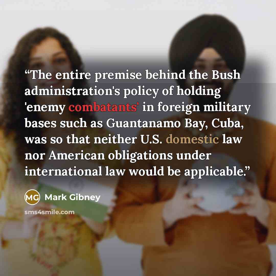 “The entire premise behind the Bush administration's policy of holding 'enemy combatants' in foreign military bases such as Guantanamo Bay, Cuba, was so that neither U.S. domestic law nor American obligations under international law would be applicable.” quote by Mark Gibney