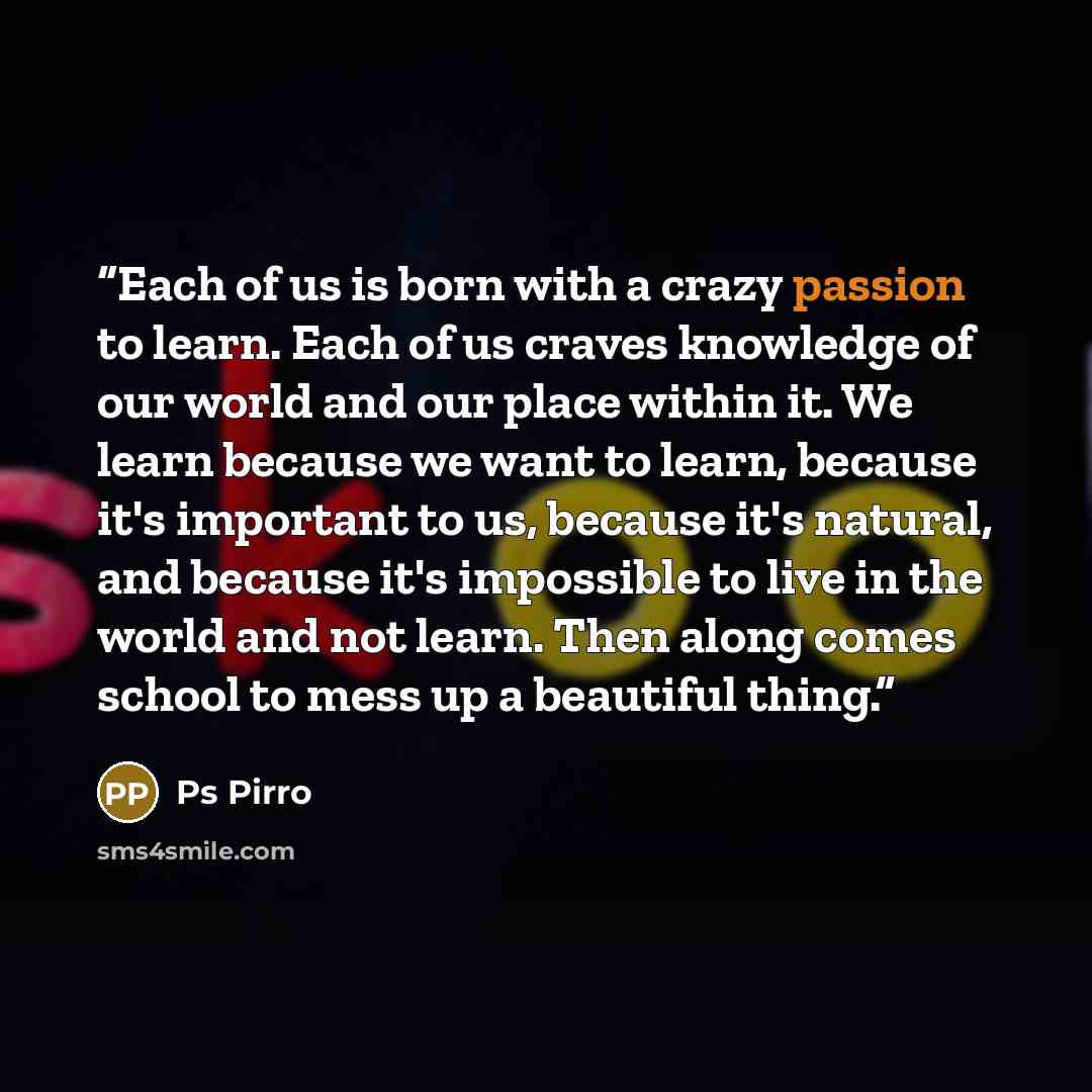 “Each of us is born with a crazy passion to learn. Each of us craves knowledge of our world and our place within it. We learn because we want to learn, because it's important to us, because it's natural, and because it's impossible to live in the world and not learn. Then along comes school to mess…” quote by Ps Pirro