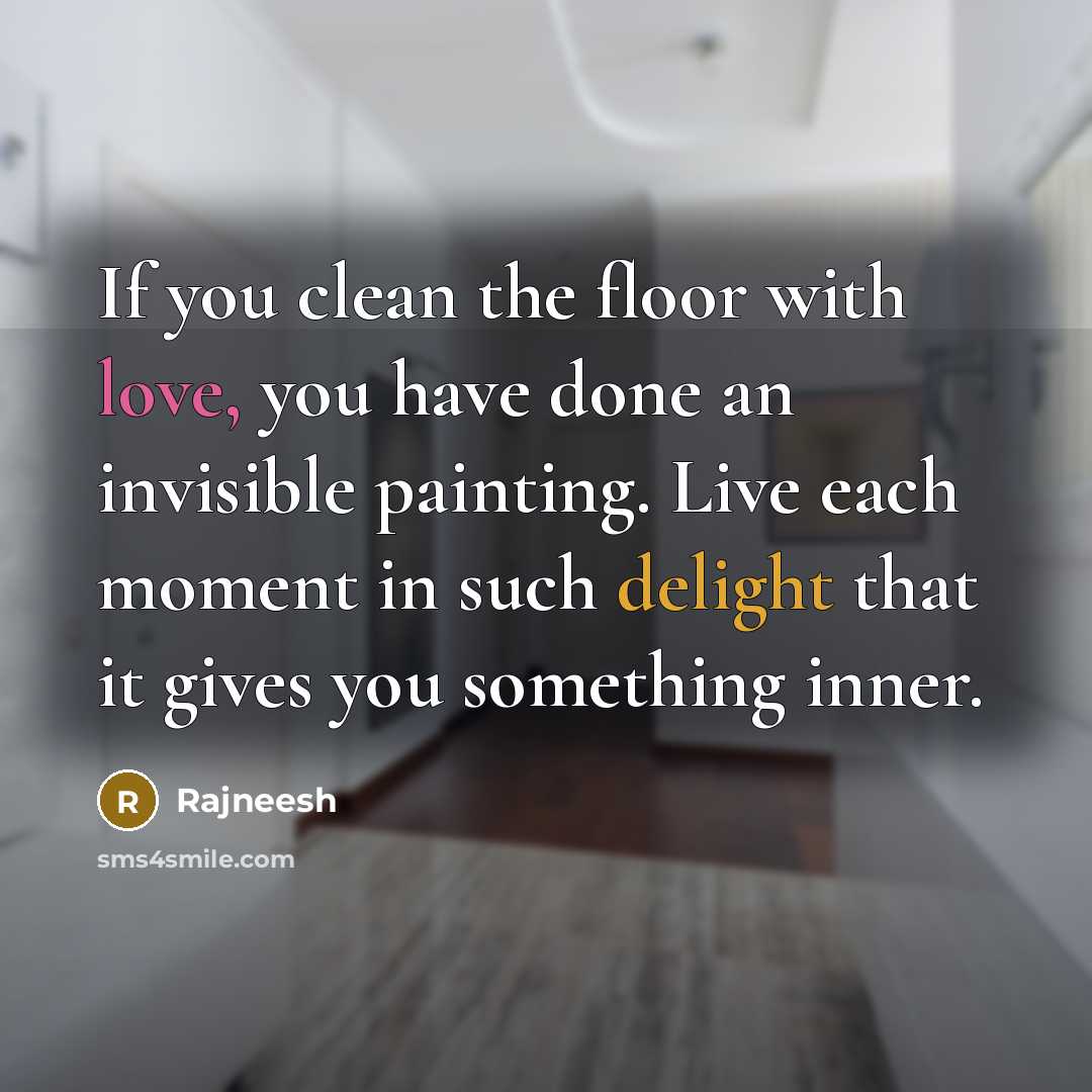 “If you clean the floor with love, you have done an invisible painting. Live each moment in such delight that it gives you something inner.” quote by Rajneesh
