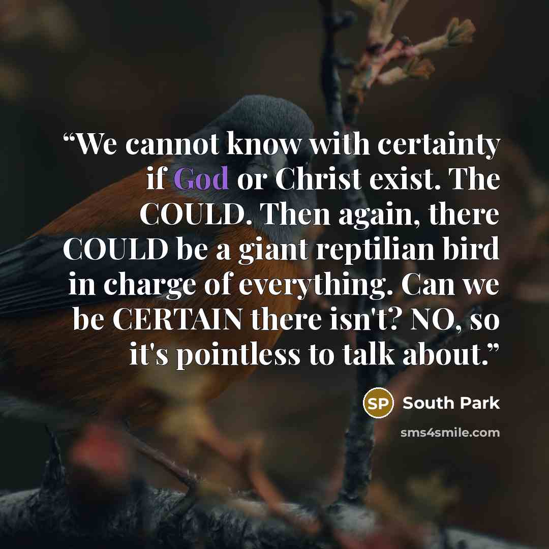 “We cannot know with certainty if God or Christ exist. The COULD. Then again, there COULD be a giant reptilian bird in charge of everything. Can we be CERTAIN there isn't? NO, so it's pointless to talk about.” quote by South Park