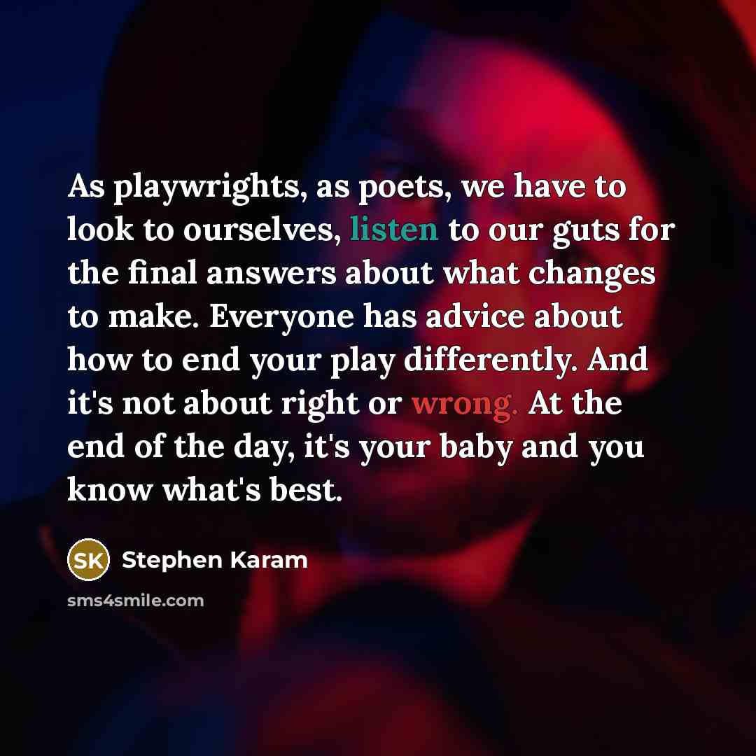 “As playwrights, as poets, we have to look to ourselves, listen to our guts for the final answers about what changes to make. Everyone has advice about how to end your play differently. And it's not about right or wrong. At the end of the day, it's your baby and you know what's best.” quote by Stephen Karam