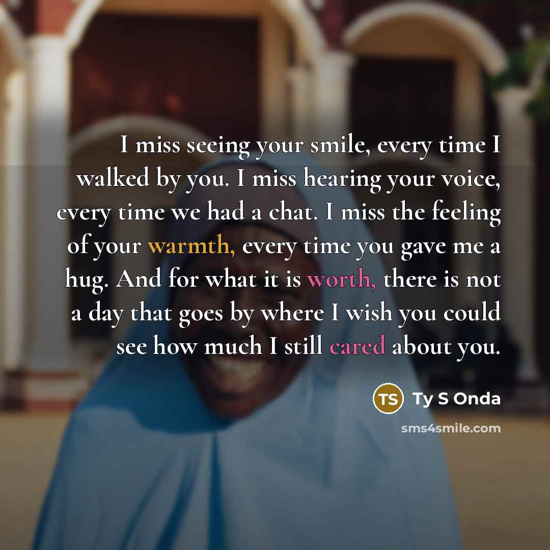 “I miss seeing your smile, every time I walked by you. I miss hearing your voice, every time we had a chat. I miss the feeling of your warmth, every time you gave me a hug. And for what it is worth, there is not a day that goes by where I wish you could see how much I still cared about you.” quote by Ty S Onda