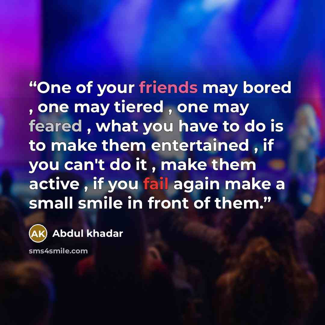 “One of your friends may bored , one may tiered , one may feared , what you have to do is to make them entertained , if you can't do it , make them active , if you fail again make a small smile in front of them.” quote by Abdul khadar