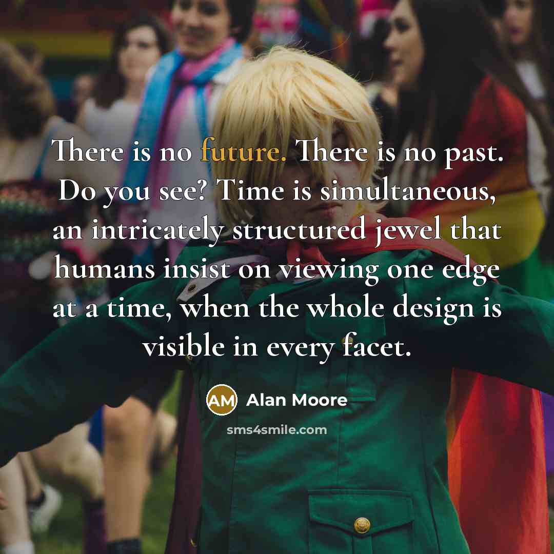 “There is no future. There is no past. Do you see? Time is simultaneous, an intricately structured jewel that humans insist on viewing one edge at a time, when the whole design is visible in every facet.” quote by Alan Moore