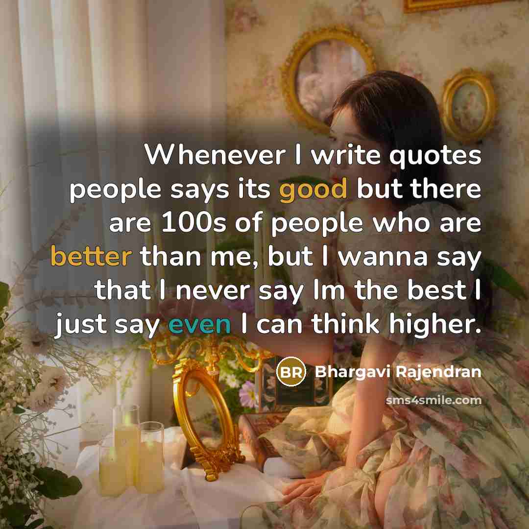 “Whenever I write quotes people says its good but there are 100s of people who are better than me, but I wanna say that I never say Im the best I just say even I can think higher.” quote by Bhargavi Rajendran