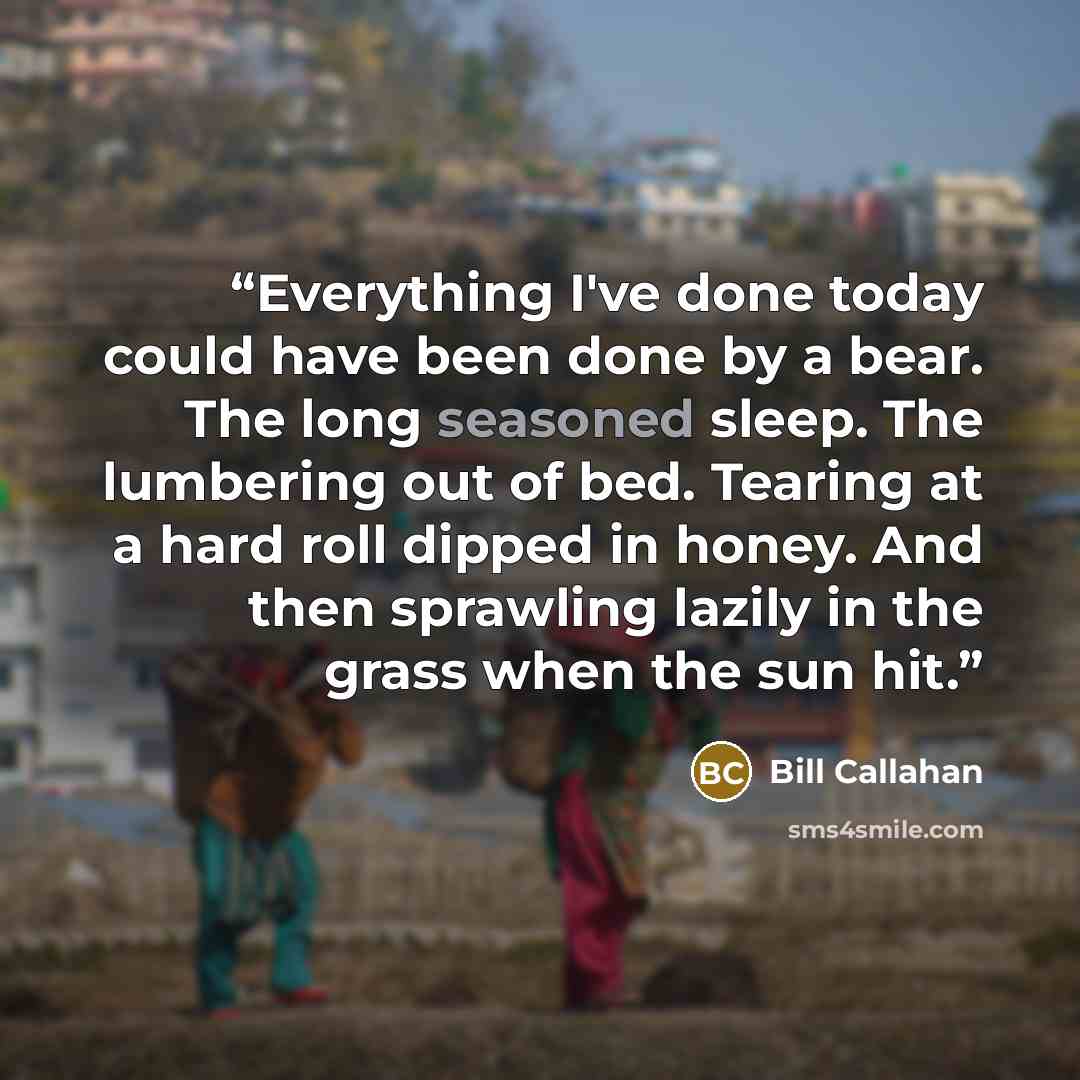 “Everything I've done today could have been done by a bear. The long seasoned sleep. The lumbering out of bed. Tearing at a hard roll dipped in honey. And then sprawling lazily in the grass when the sun hit.” quote by Bill Callahan