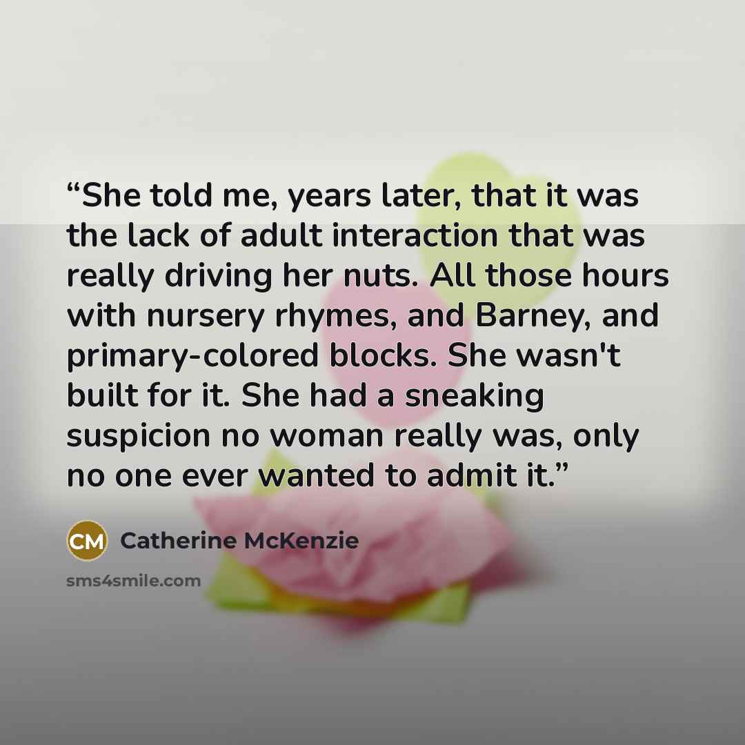 “She told me, years later, that it was the lack of adult interaction that was really driving her nuts. All those hours with nursery rhymes, and Barney, and primary-colored blocks. She wasn't built for it. She had a sneaking suspicion no woman really was, only no one ever wanted to admit it.” quote by Catherine McKenzie