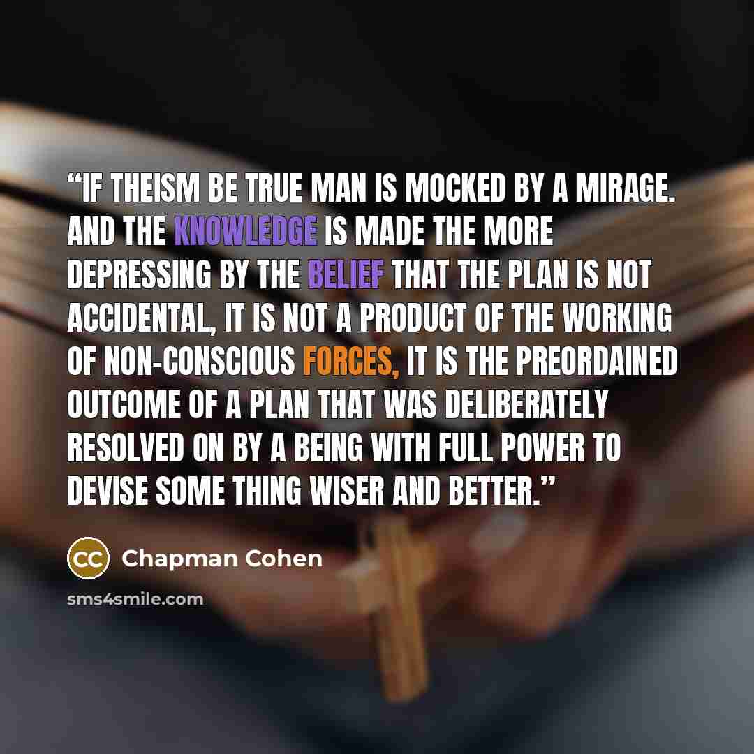 “If theism be true man is mocked by a mirage. And the knowledge is made the more depressing by the belief that the plan is not accidental, it is not a product of the working of non-conscious forces, it is the preordained outcome of a plan that was deliberately resolved on by a being with full power…” quote by Chapman Cohen