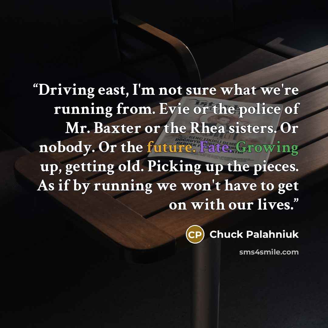 “Driving east, I'm not sure what we're running from. Evie or the police of Mr. Baxter or the Rhea sisters. Or nobody. Or the future. Fate. Growing up, getting old. Picking up the pieces. As if by running we won't have to get on with our lives.” quote by Chuck Palahniuk
