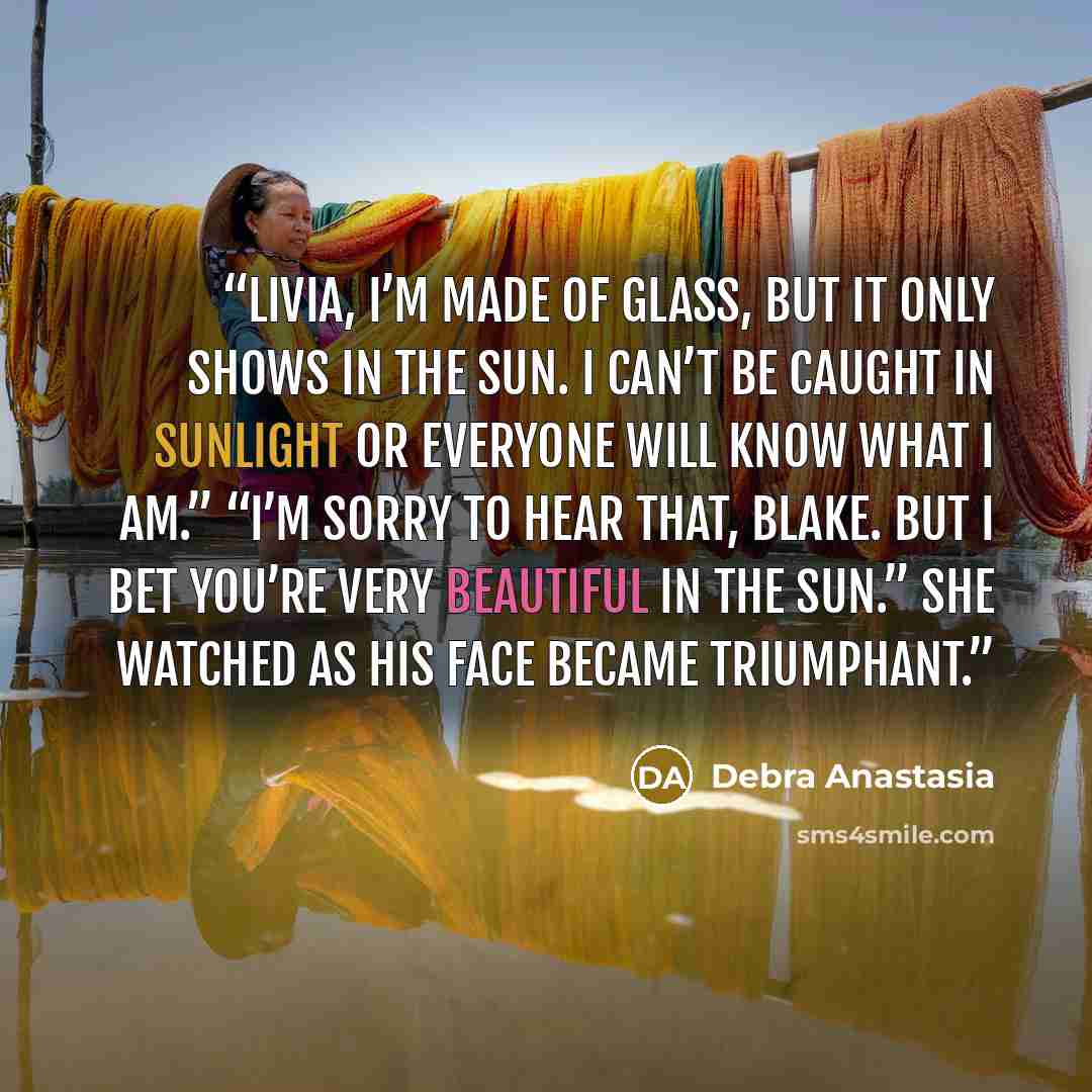 “Livia, I’m made of glass, but it only shows in the sun. I can’t be caught in sunlight or everyone will know what I am.” “I’m sorry to hear that, Blake. But I bet you’re very beautiful in the sun.” She watched as his face became triumphant.” quote by Debra Anastasia