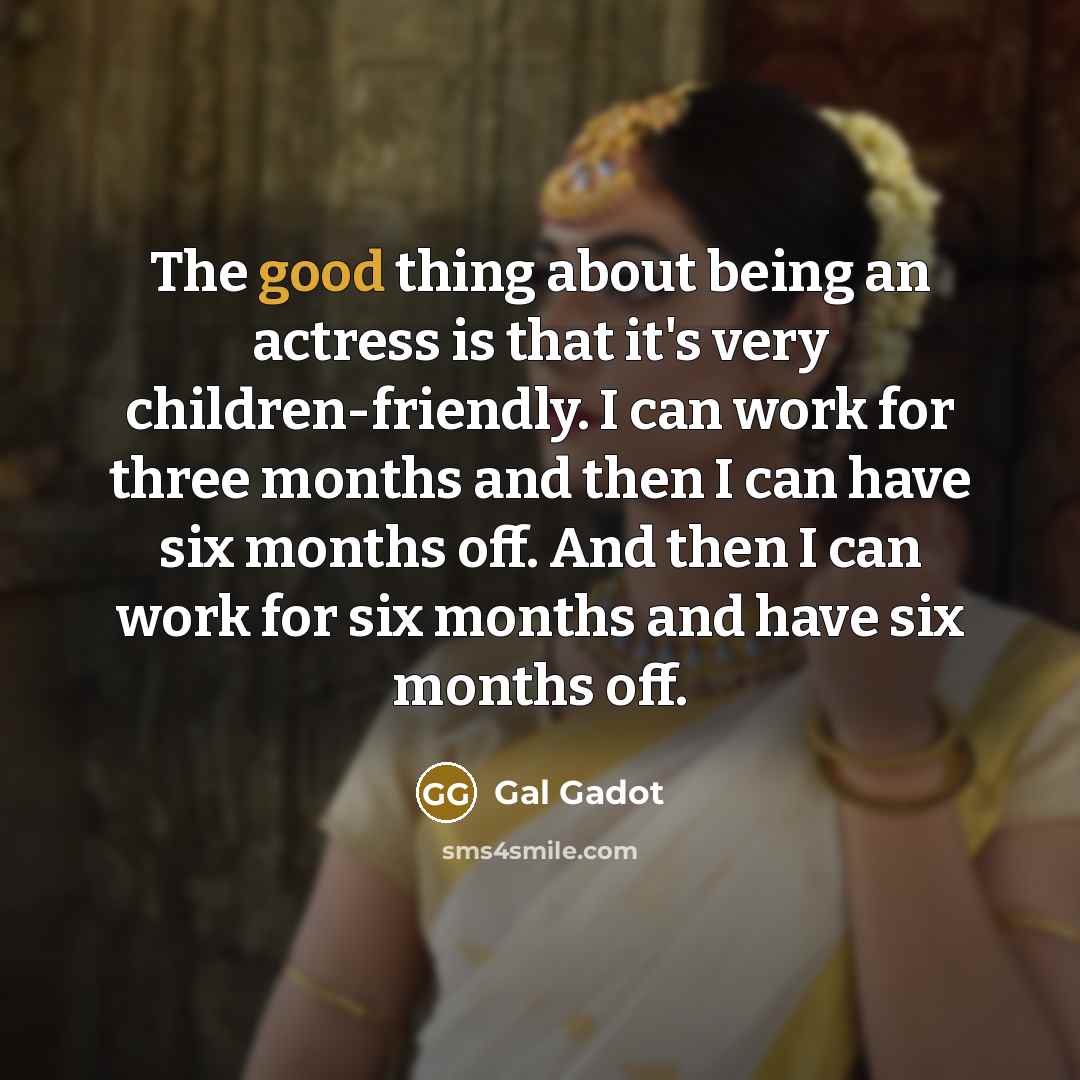 “The good thing about being an actress is that it's very children-friendly. I can work for three months and then I can have six months off. And then I can work for six months and have six months off.” quote by Gal Gadot