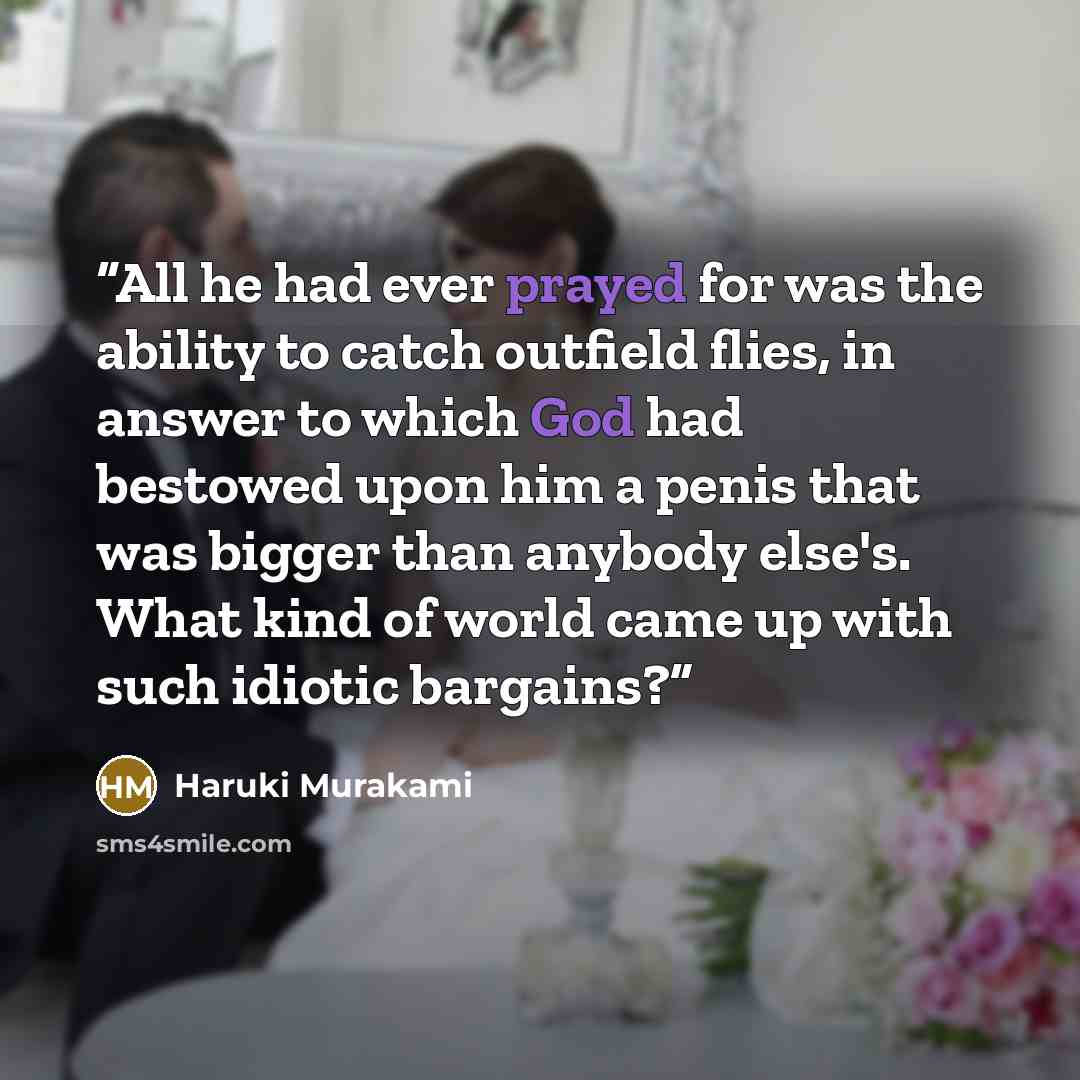 “All he had ever prayed for was the ability to catch outfield flies, in answer to which God had bestowed upon him a penis that was bigger than anybody else's. What kind of world came up with such idiotic bargains?” quote by Haruki Murakami