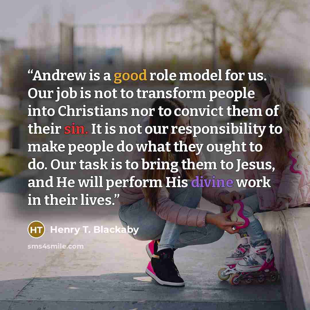 “Andrew is a good role model for us. Our job is not to transform people into Christians nor to convict them of their sin. It is not our responsibility to make people do what they ought to do. Our task is to bring them to Jesus, and He will perform His divine work in their lives.” quote by Henry T. Blackaby