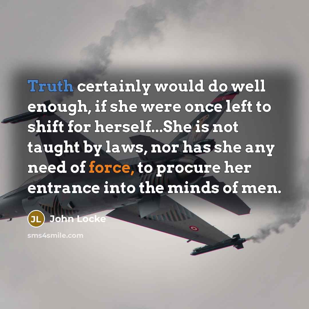 “Truth certainly would do well enough, if she were once left to shift for herself...She is not taught by laws, nor has she any need of force, to procure her entrance into the minds of men.” quote by John Locke