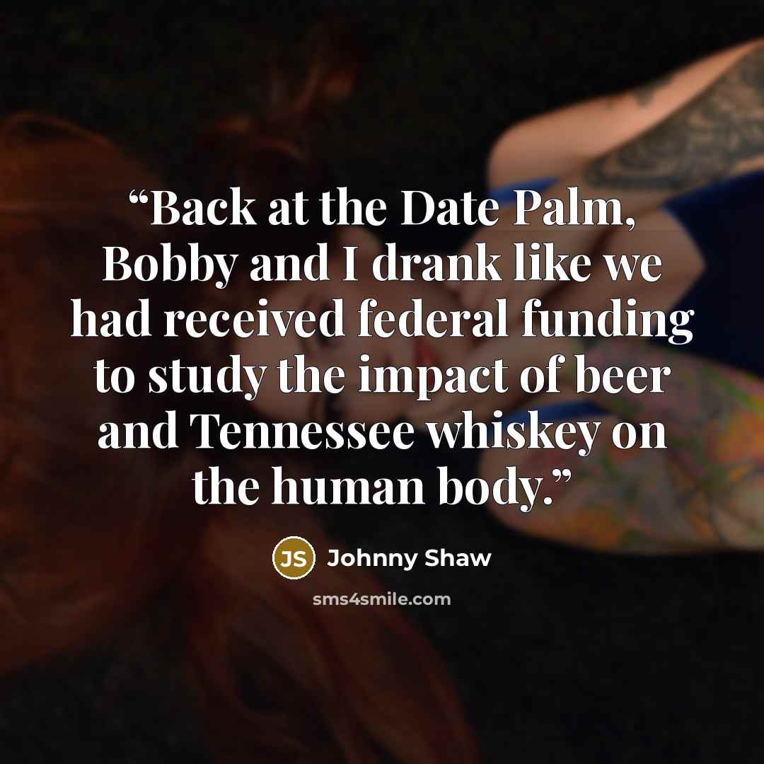 “Back at the Date Palm, Bobby and I drank like we had received federal funding to study the impact of beer and Tennessee whiskey on the human body.” quote by Johnny Shaw