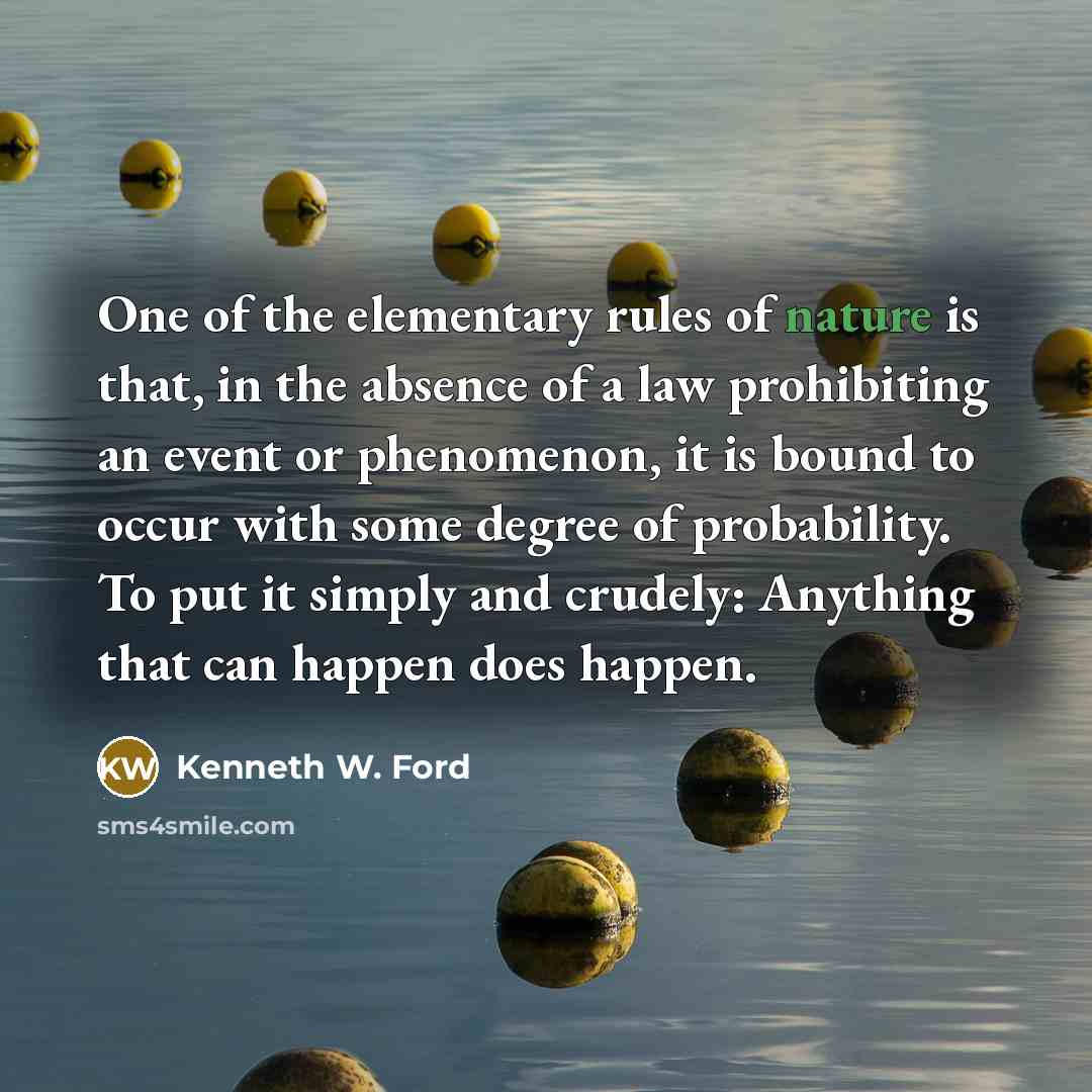 “One of the elementary rules of nature is that, in the absence of a law prohibiting an event or phenomenon, it is bound to occur with some degree of probability. To put it simply and crudely: Anything that can happen does happen.” quote by Kenneth W. Ford