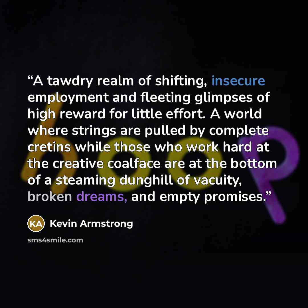 “A tawdry realm of shifting, insecure employment and fleeting glimpses of high reward for little effort. A world where strings are pulled by complete cretins while those who work hard at the creative coalface are at the bottom of a steaming dunghill of vacuity, broken dreams, and empty promises.” quote by Kevin Armstrong