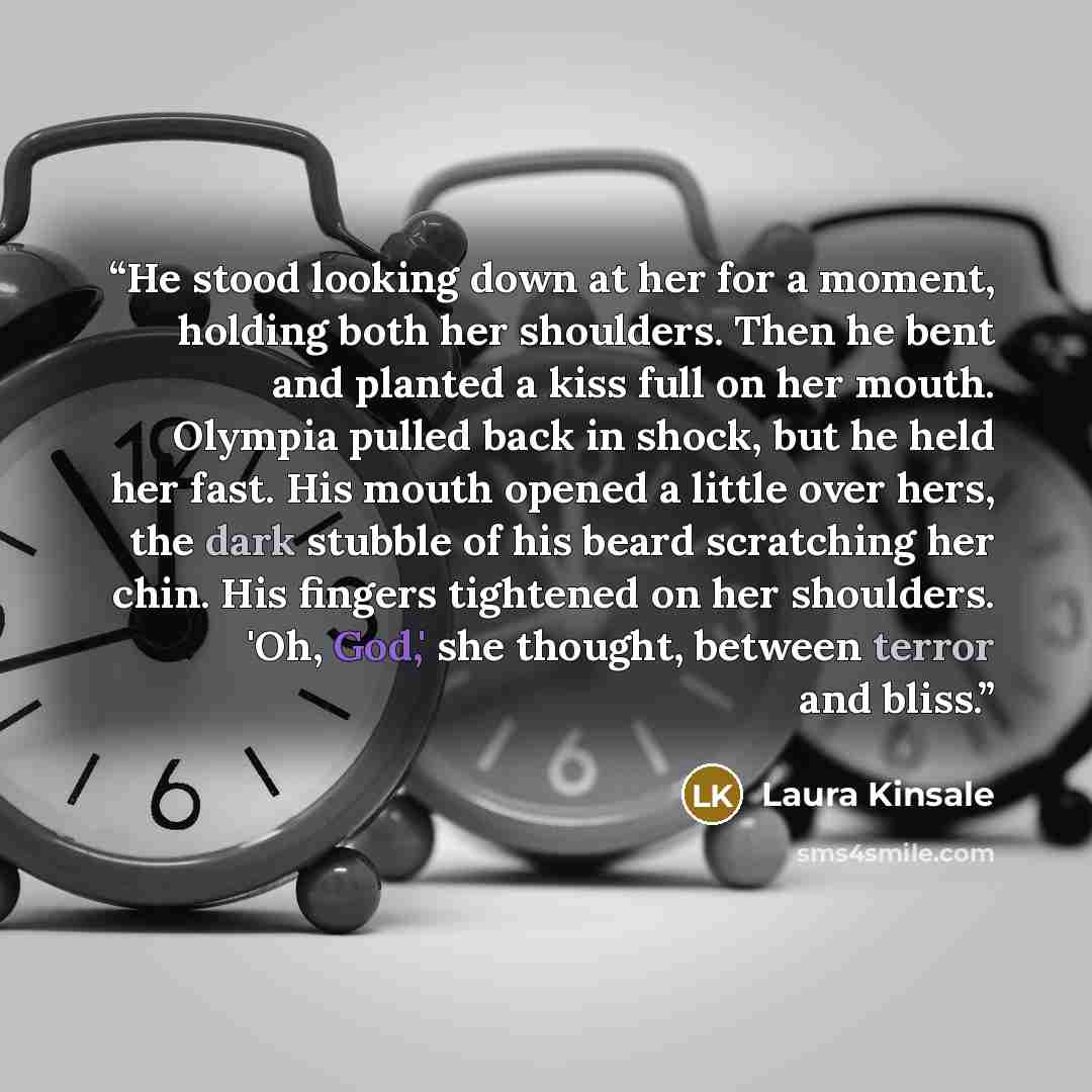 “He stood looking down at her for a moment, holding both her shoulders. Then he bent and planted a kiss full on her mouth. Olympia pulled back in shock, but he held her fast. His mouth opened a little over hers, the dark stubble of his beard scratching her chin. His fingers tightened on her…” quote by Laura Kinsale