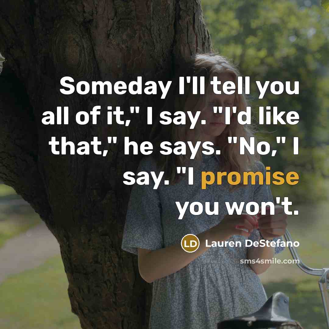 “Someday I'll tell you all of it," I say. "I'd…” quote by Lauren DeStefano