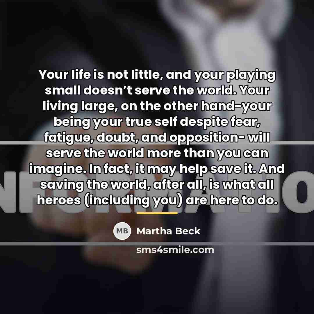 “Your life is not little, and your playing small doesn’t…” quote by Martha Beck