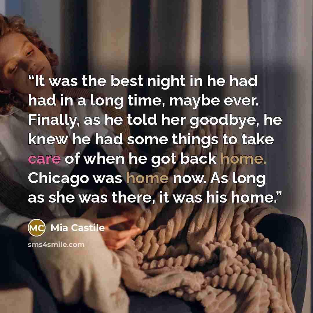 “It was the best night in he had had in a long time, maybe ever. Finally, as he told her goodbye, he knew he had some things to take care of when he got back home. Chicago was home now. As long as she was there, it was his home.” quote by Mia Castile