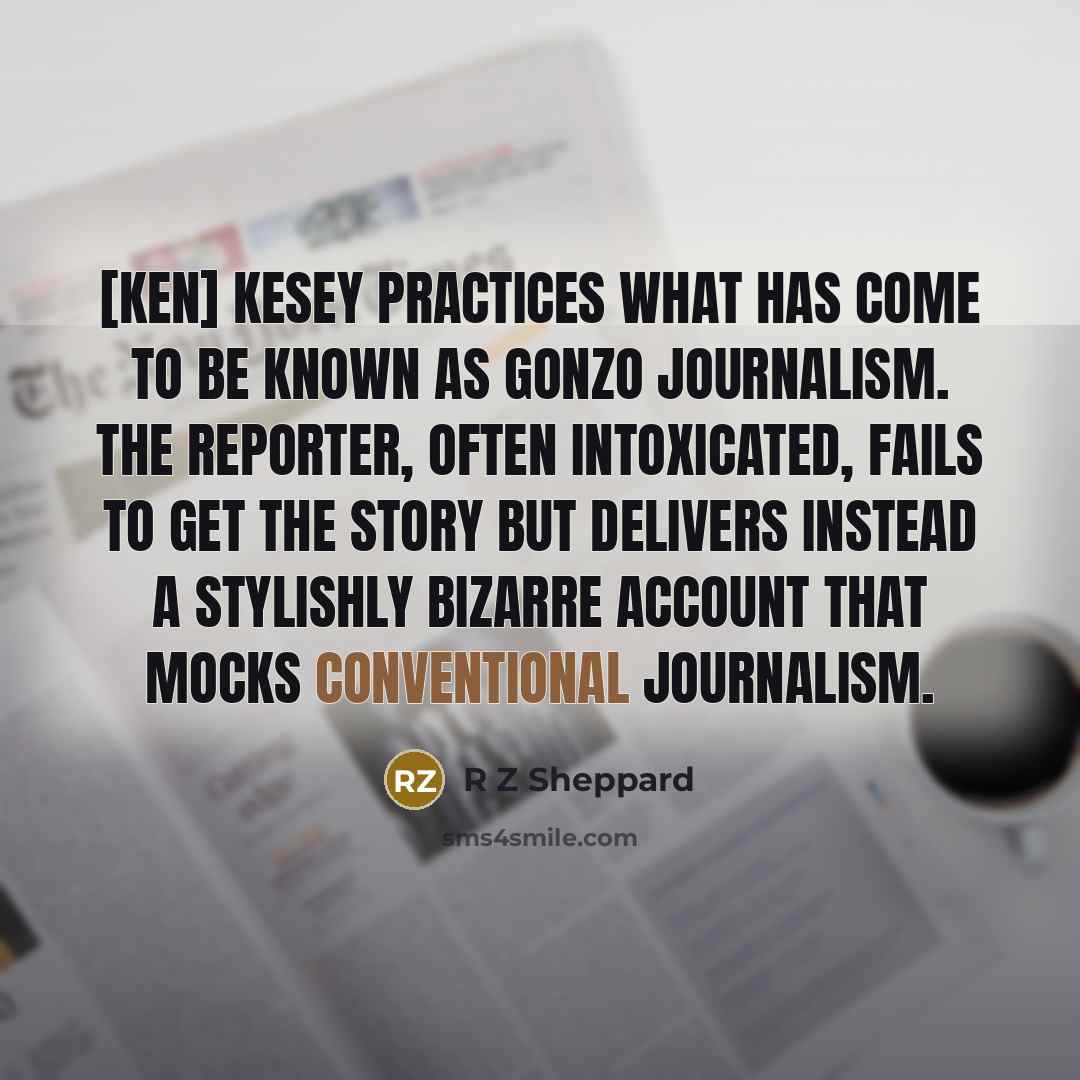 “[Ken] Kesey practices what has come to be known as gonzo journalism. The reporter, often intoxicated, fails to get the story but delivers instead a stylishly bizarre account that mocks conventional journalism.” quote by R Z Sheppard