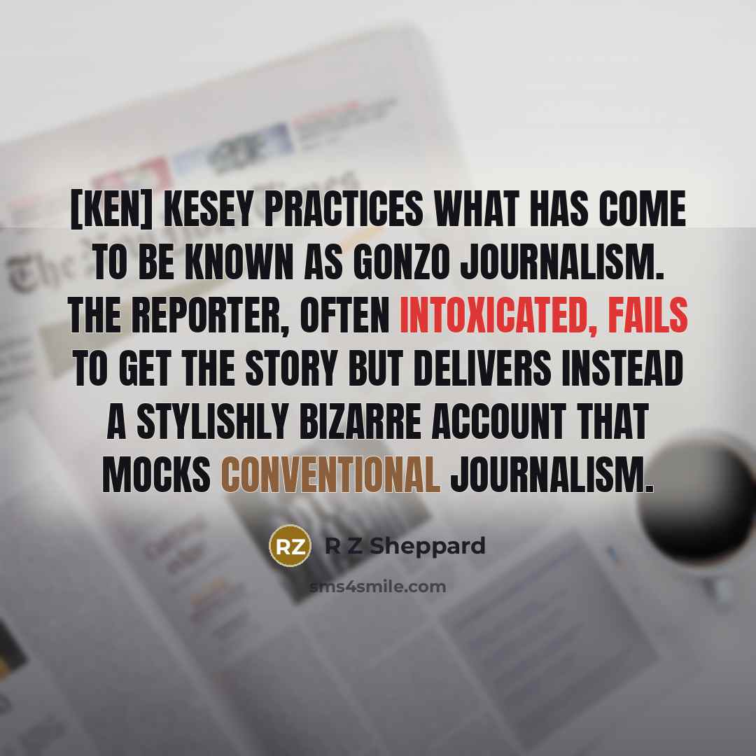 “[Ken] Kesey practices what has come to be known as gonzo journalism. The reporter, often intoxicated, fails to get the story but delivers instead a stylishly bizarre account that mocks conventional journalism.” quote by R Z Sheppard