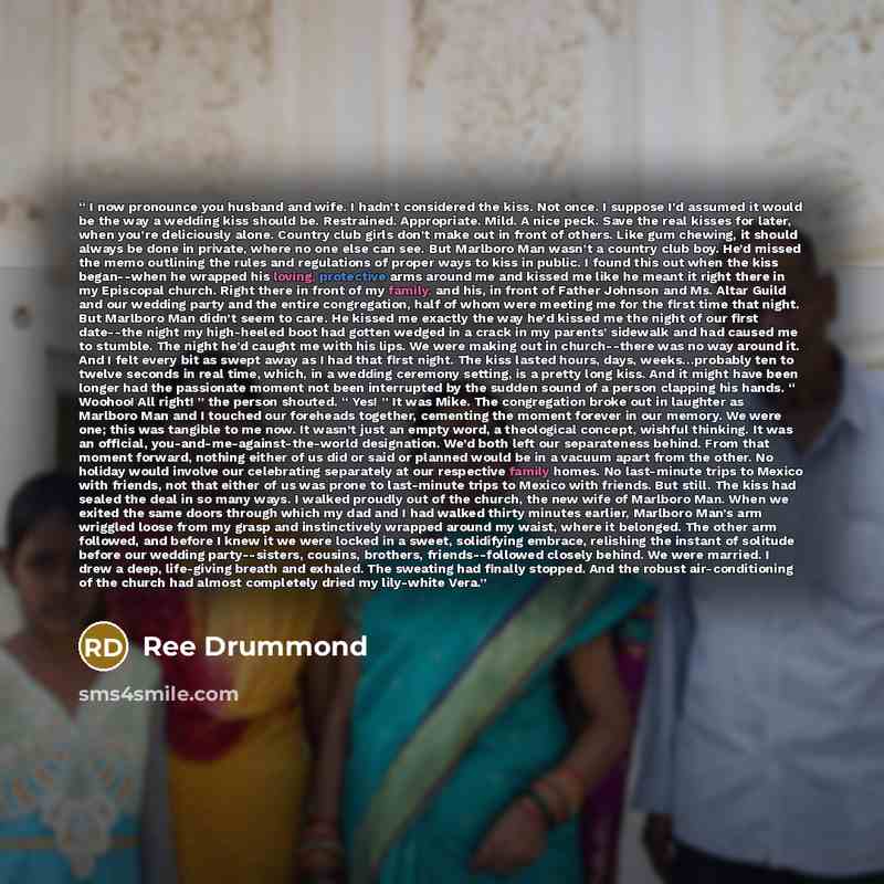 “I now pronounce you husband and wife. I hadn’t considered the kiss. Not once. I suppose I’d assumed it would be the way a wedding kiss should be. Restrained. Appropriate. Mild. A nice peck. Save the real kisses for later, when you’re deliciously alone. Country club girls don’t make out in front of…” quote by Ree Drummond