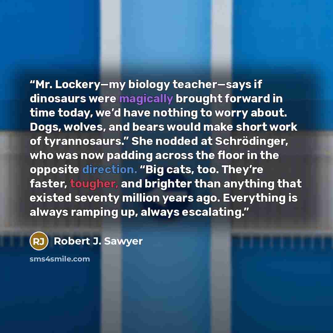 “Mr. Lockery—my biology teacher—says if dinosaurs were magically brought forward in time today, we’d have nothing to worry about. Dogs, wolves, and bears would make short work of tyrannosaurs.” She nodded at Schrödinger, who was now padding across the floor in the opposite direction. “Big cats…” quote by Robert J. Sawyer