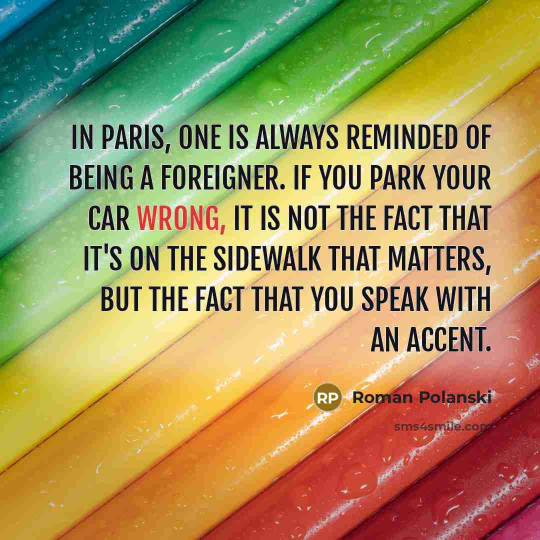 “In Paris, one is always reminded of being a foreigner. If you park your car wrong, it is not the fact that it's on the sidewalk that matters, but the fact that you speak with an accent.” quote by Roman Polanski