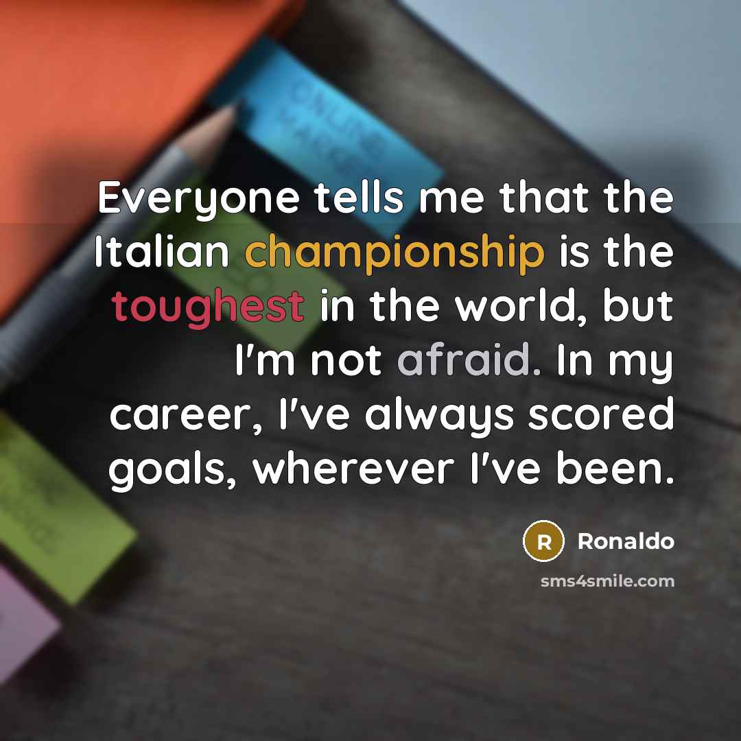 “Everyone tells me that the Italian championship is the toughest in the world, but I'm not afraid. In my career, I've always scored goals, wherever I've been.” quote by Ronaldo