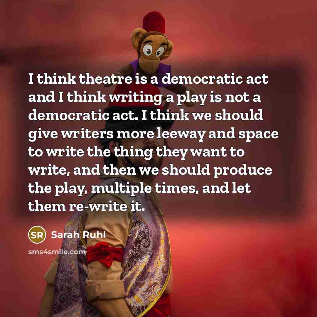 “I think theatre is a democratic act and I think writing a play is not a democratic act. I think we should give writers more leeway and space to write the thing they want to write, and then we should produce the play, multiple times, and let them re-write it.” quote by Sarah Ruhl