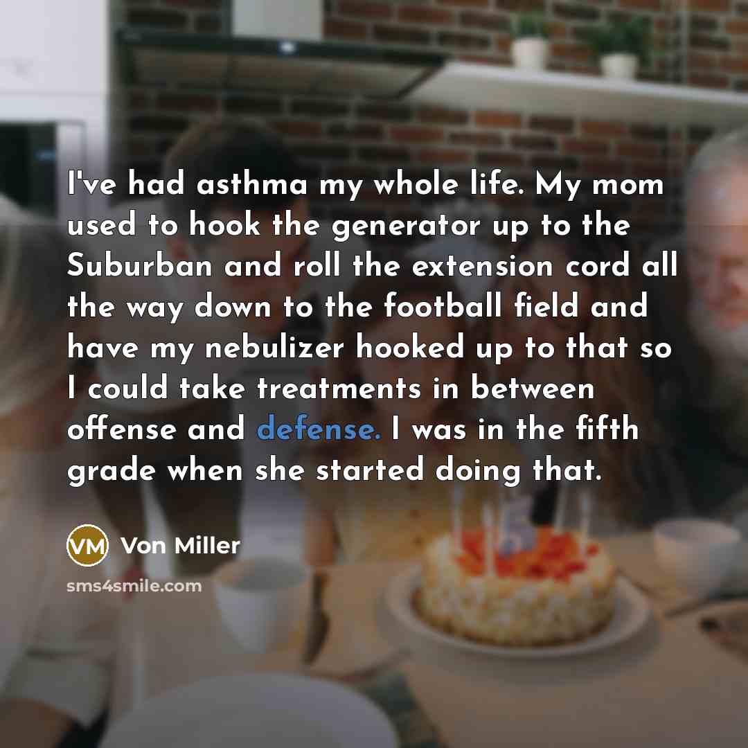 “I've had asthma my whole life. My mom used to hook the generator up to the Suburban and roll the extension cord all the way down to the football field and have my nebulizer hooked up to that so I could take treatments in between offense and defense. I was in the fifth grade when she started doing…” quote by Von Miller