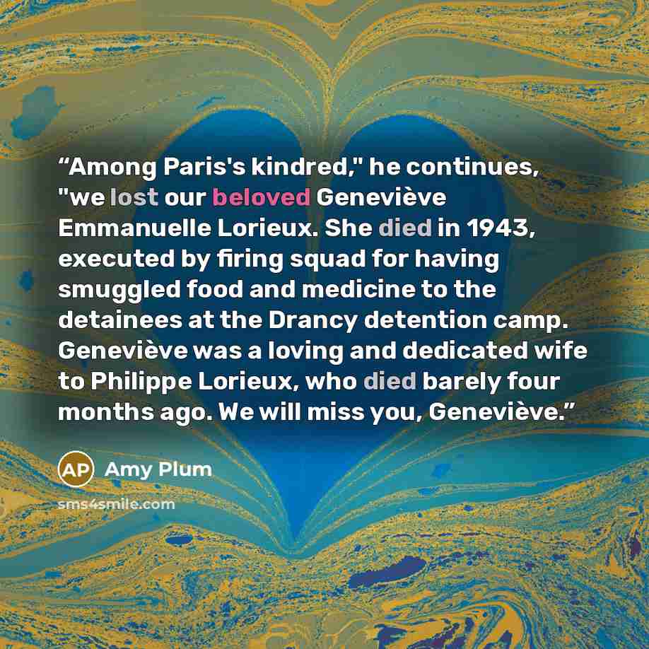 “Among Paris's kindred," he continues, "we lost our beloved Geneviève Emmanuelle Lorieux. She died in 1943, executed by firing squad for having smuggled food and medicine to the detainees at the Drancy detention camp. Geneviève was a loving and dedicated wife to Philippe Lorieux, who died barely…” quote by Amy Plum