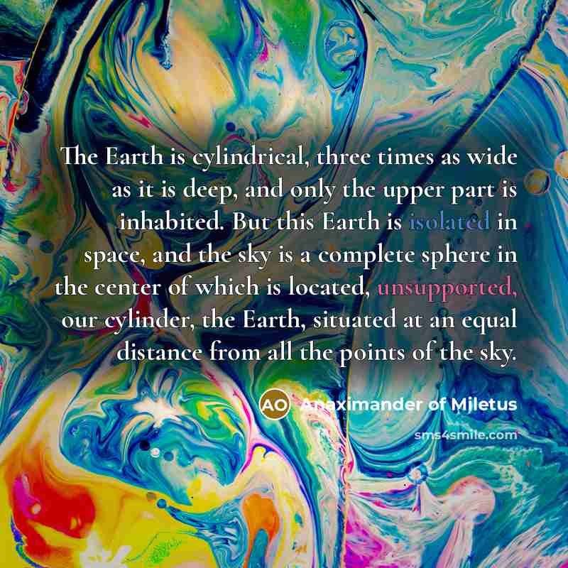 “The Earth is cylindrical, three times as wide as it is deep, and only the upper part is inhabited. But this Earth is isolated in space, and the sky is a complete sphere in the center of which is located, unsupported, our cylinder, the Earth, situated at an equal distance from all the points of the…” quote by Anaximander of Miletus