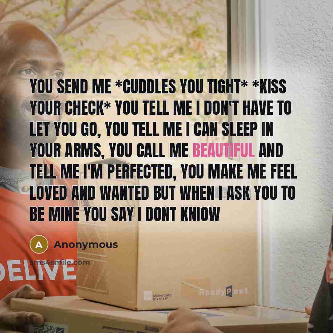 “You send me *cuddles you tight* *kiss your check* you tell me I don't have to let you go, you tell me I can sleep in your arms, you call me beautiful and tell me I'm perfected, you make me feel loved and wanted but when I ask you to be mine you say I dont kniow” quote by Anonymous