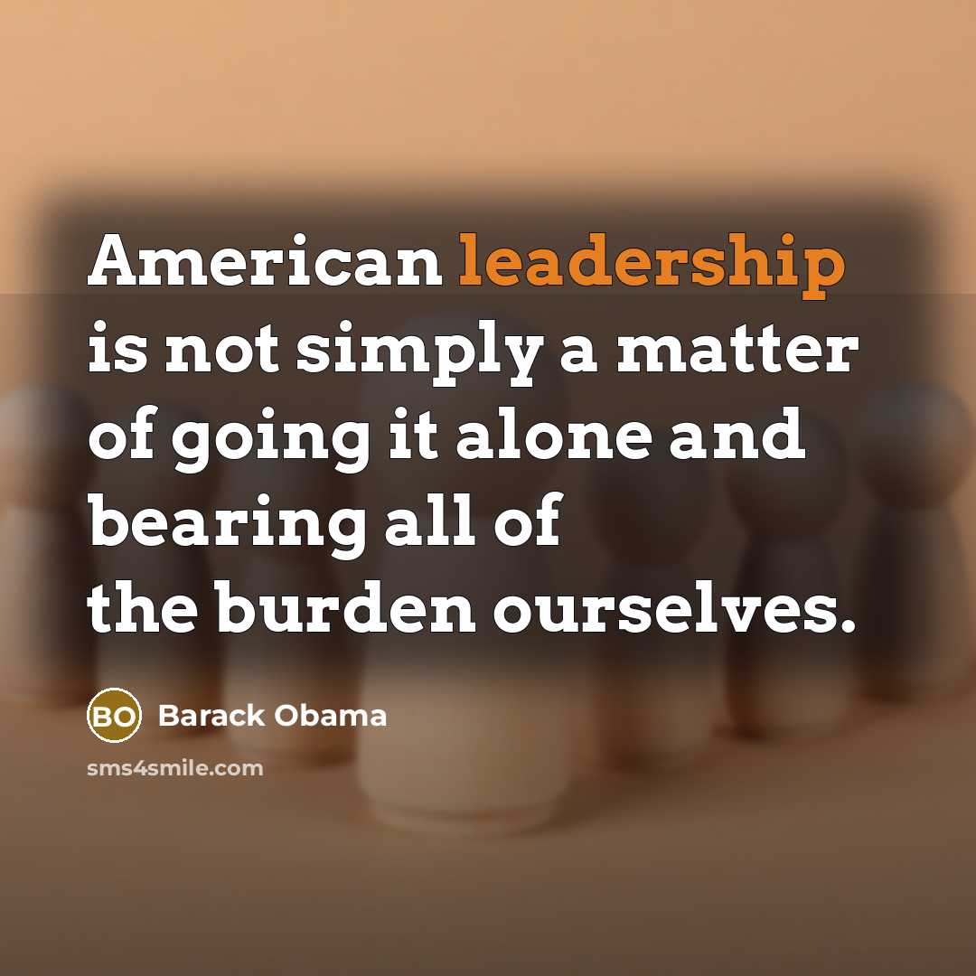 “American leadership is not simply a matter of going it alone and bearing all of the burden ourselves.” quote by Barack Obama