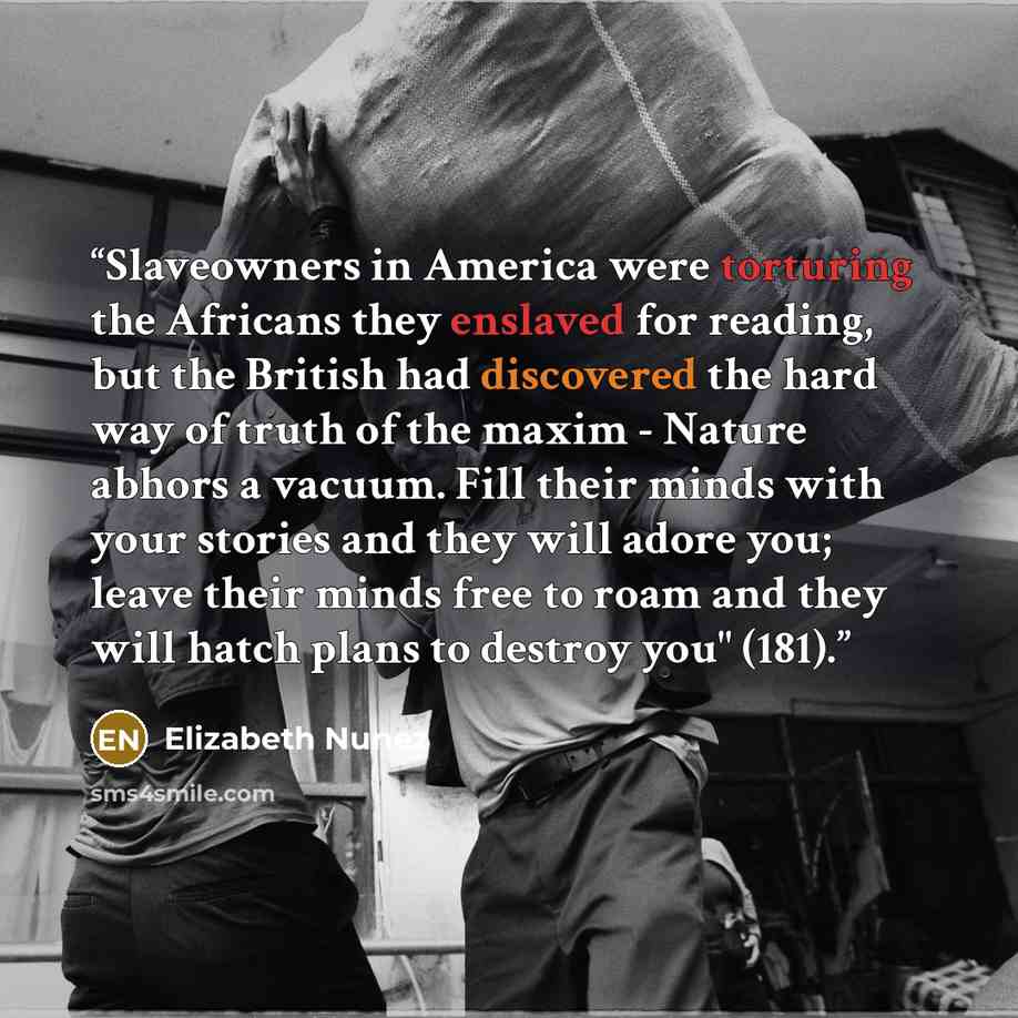 “Slaveowners in America were torturing the Africans they enslaved for reading, but the British had discovered the hard way of truth of the maxim - Nature abhors a vacuum. Fill their minds with your stories and they will adore you; leave their minds free to roam and they will hatch plans to destroy…” quote by Elizabeth Nunez