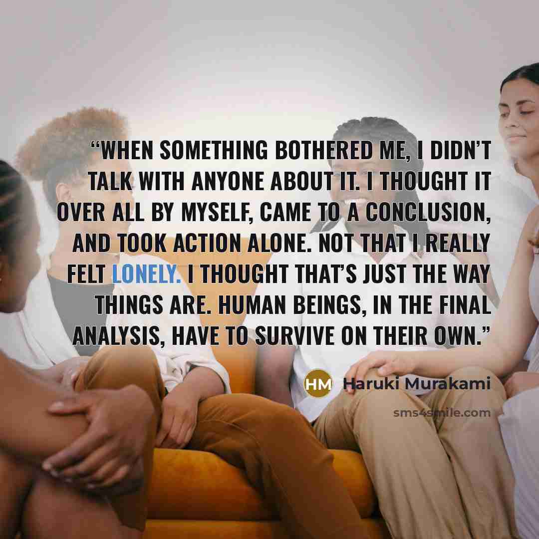 “When something bothered me, I didn’t talk with anyone about it. I thought it over all by myself, came to a conclusion, and took action alone. Not that I really felt lonely. I thought that’s just the way things are. Human beings, in the final analysis, have to survive on their own.” quote by Haruki Murakami