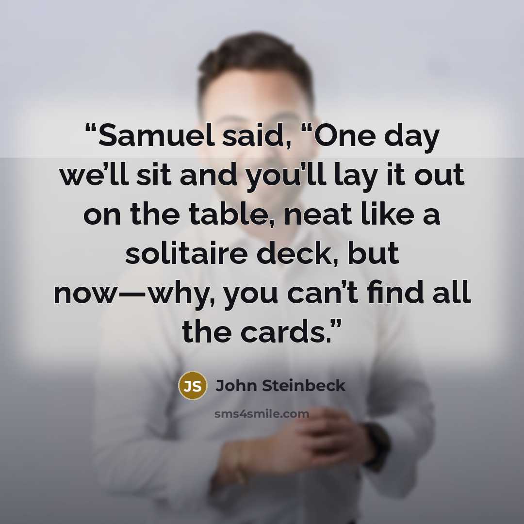 “Samuel said, “One day we’ll sit and you’ll lay it out on the table, neat like a solitaire deck, but now—why, you can’t find all the cards.” quote by John Steinbeck