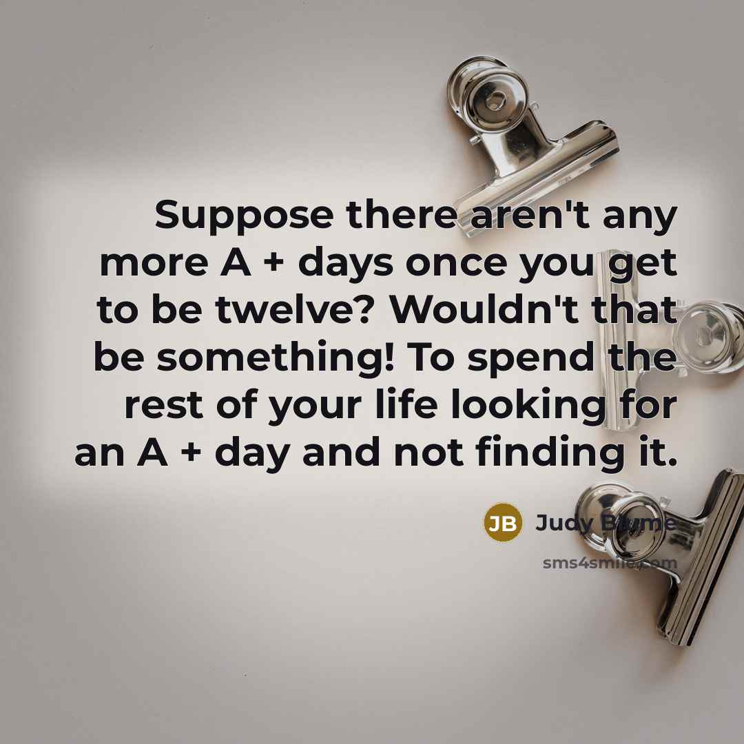 “Suppose there aren't any more A + days once you get to be twelve? Wouldn't that be something! To spend the rest of your life looking for an A + day and not finding it.” quote by Judy Blume