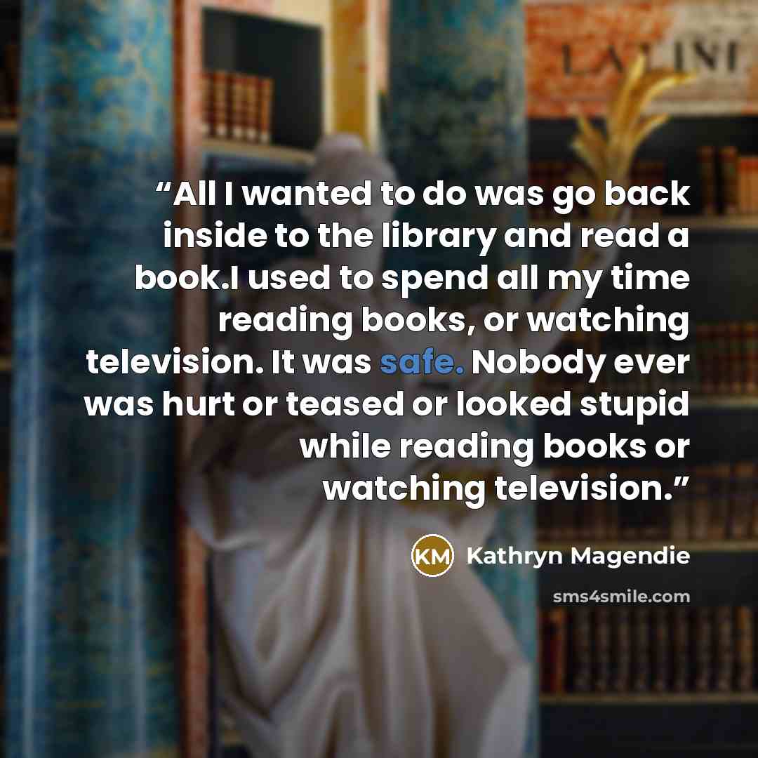 “All I wanted to do was go back inside to the library and read a book.I used to spend all my time reading books, or watching television. It was safe. Nobody ever was hurt or teased or looked stupid while reading books or watching television.” quote by Kathryn Magendie